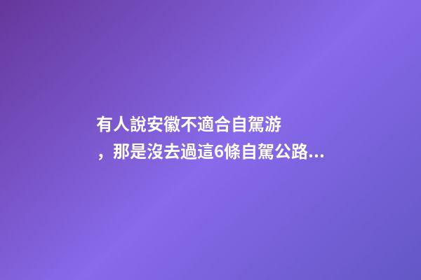 有人說安徽不適合自駕游，那是沒去過這6條自駕公路，人少景美